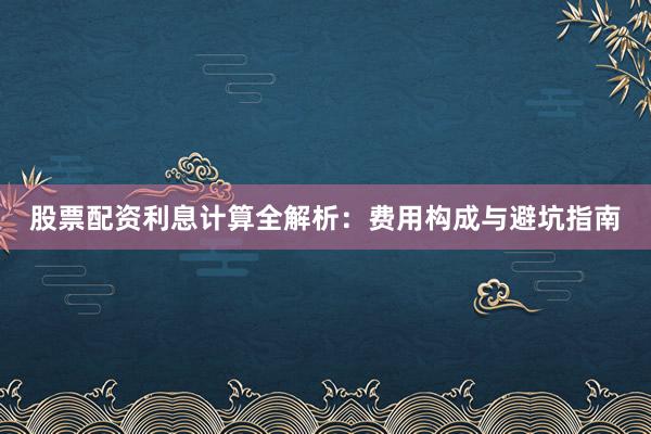 股票配资利息计算全解析：费用构成与避坑指南