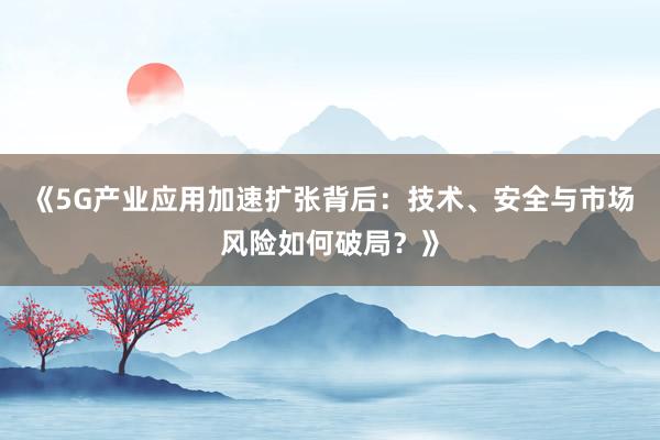 《5G产业应用加速扩张背后：技术、安全与市场风险如何破局？》