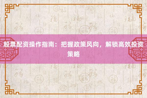 股票配资操作指南：把握政策风向，解锁高效投资策略