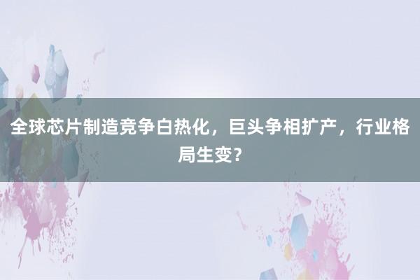 全球芯片制造竞争白热化，巨头争相扩产，行业格局生变？