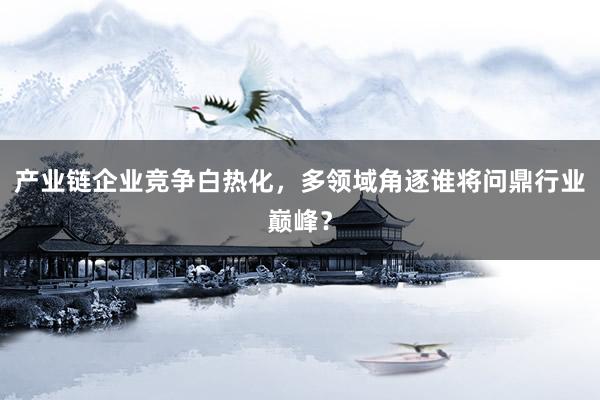产业链企业竞争白热化，多领域角逐谁将问鼎行业巅峰？