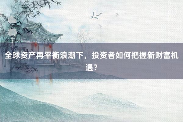 全球资产再平衡浪潮下，投资者如何把握新财富机遇？