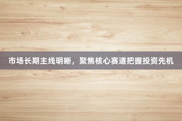 市场长期主线明晰，聚焦核心赛道把握投资先机