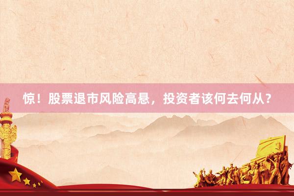 惊！股票退市风险高悬，投资者该何去何从？