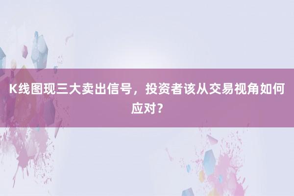K线图现三大卖出信号，投资者该从交易视角如何应对？