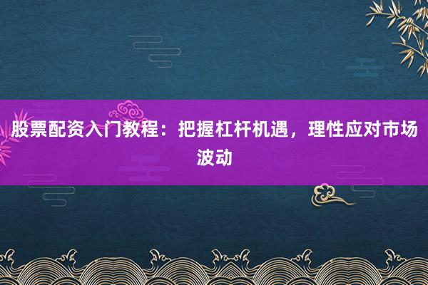 股票配资入门教程：把握杠杆机遇，理性应对市场波动