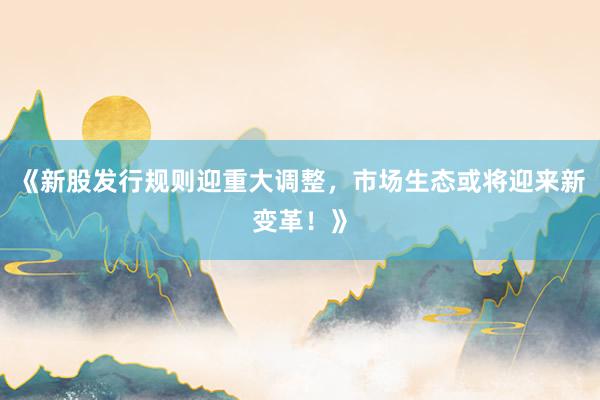 《新股发行规则迎重大调整，市场生态或将迎来新变革！》