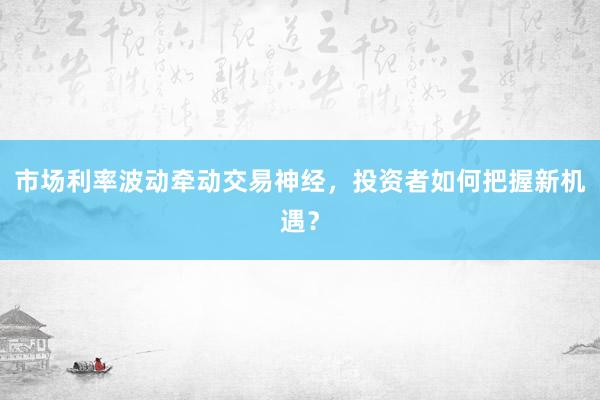市场利率波动牵动交易神经，投资者如何把握新机遇？