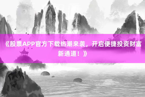 《股票APP官方下载热潮来袭，开启便捷投资财富新通道！》