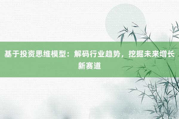 基于投资思维模型：解码行业趋势，挖掘未来增长新赛道