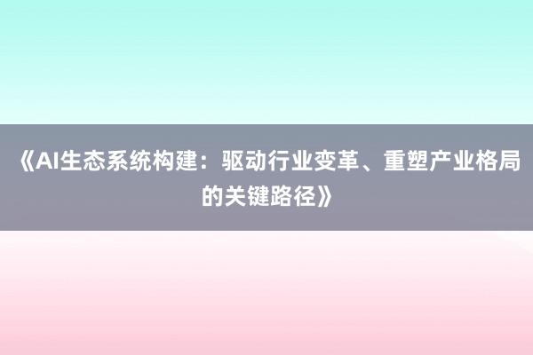 《AI生态系统构建：驱动行业变革、重塑产业格局的关键路径》