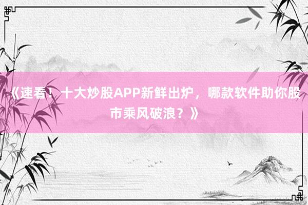 《速看！十大炒股APP新鲜出炉，哪款软件助你股市乘风破浪？》