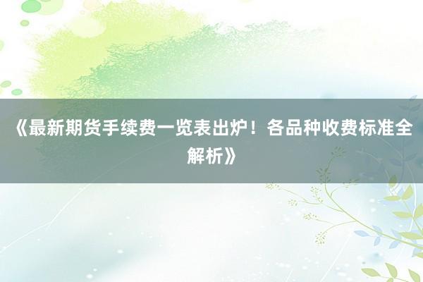 《最新期货手续费一览表出炉！各品种收费标准全解析》