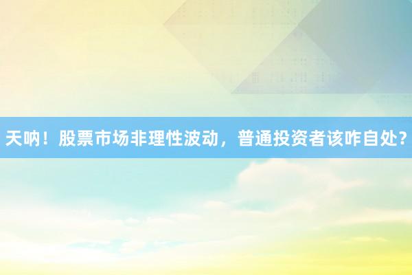 天呐！股票市场非理性波动，普通投资者该咋自处？