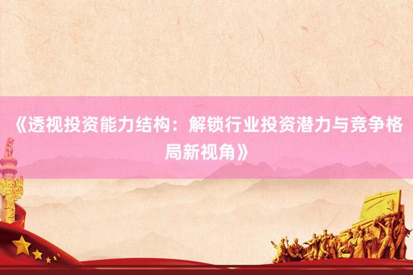 《透视投资能力结构：解锁行业投资潜力与竞争格局新视角》