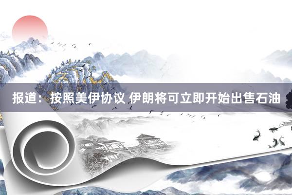 报道：按照美伊协议 伊朗将可立即开始出售石油