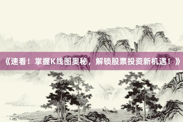 《速看！掌握K线图奥秘，解锁股票投资新机遇！》