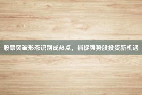 股票突破形态识别成热点，捕捉强势股投资新机遇