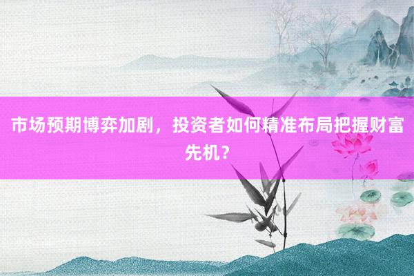 市场预期博弈加剧，投资者如何精准布局把握财富先机？