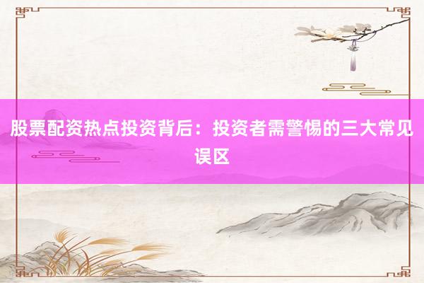 股票配资热点投资背后：投资者需警惕的三大常见误区