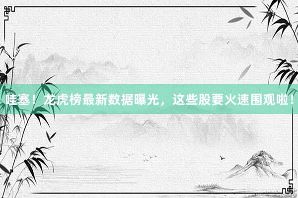 哇塞！龙虎榜最新数据曝光，这些股要火速围观啦！