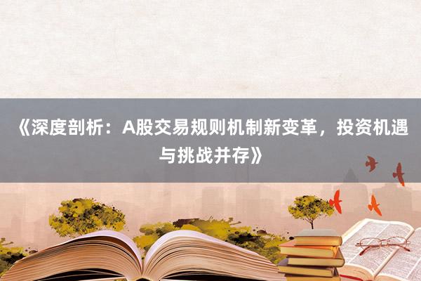《深度剖析：A股交易规则机制新变革，投资机遇与挑战并存》