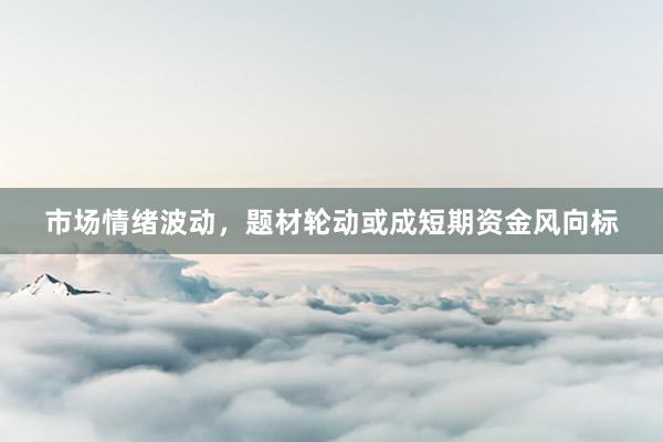 市场情绪波动，题材轮动或成短期资金风向标