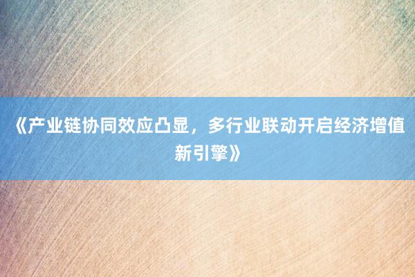 《产业链协同效应凸显，多行业联动开启经济增值新引擎》