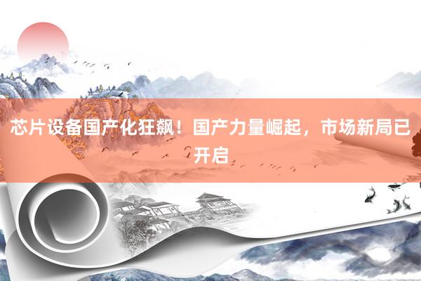 芯片设备国产化狂飙！国产力量崛起，市场新局已开启