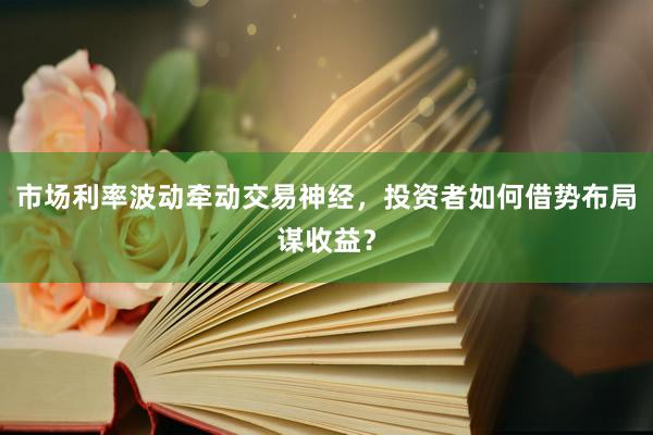 市场利率波动牵动交易神经，投资者如何借势布局谋收益？