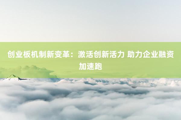 创业板机制新变革：激活创新活力 助力企业融资加速跑