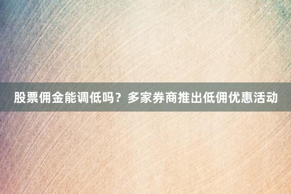 股票佣金能调低吗？多家券商推出低佣优惠活动
