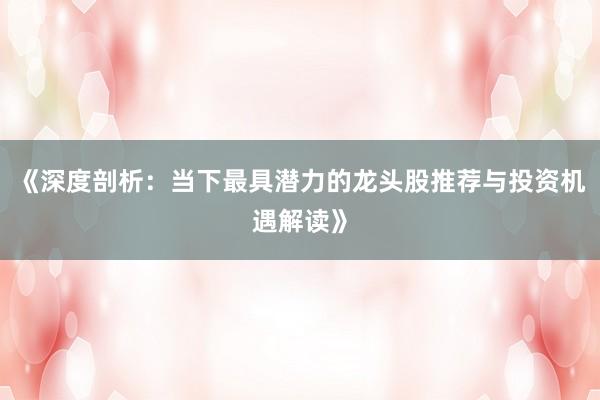 《深度剖析:当下最具潜力的龙头股推荐与投资机遇解读》