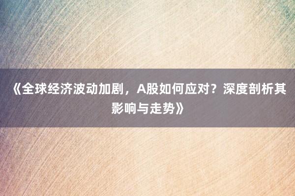 《全球经济波动加剧，A股如何应对？深度剖析其影响与走势》