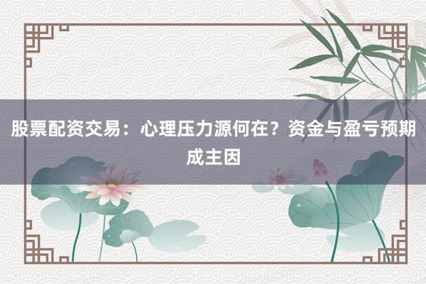 股票配资交易：心理压力源何在？资金与盈亏预期成主因