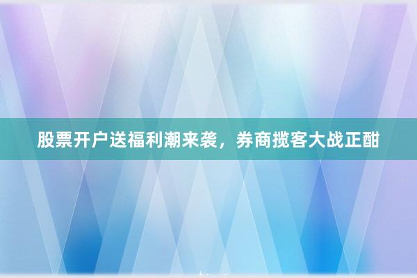 股票开户送福利潮来袭，券商揽客大战正酣