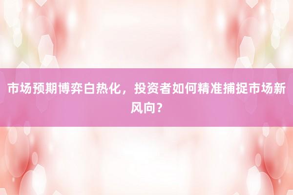 市场预期博弈白热化，投资者如何精准捕捉市场新风向？
