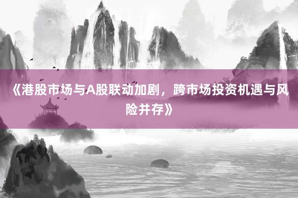 《港股市场与A股联动加剧,跨市场投资机遇与风险并存》