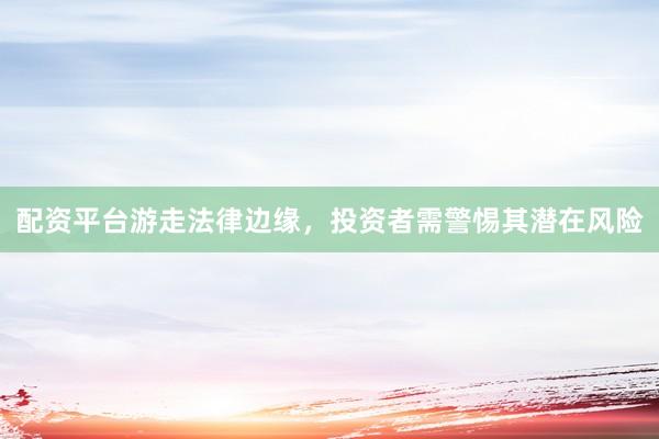 配资平台游走法律边缘，投资者需警惕其潜在风险