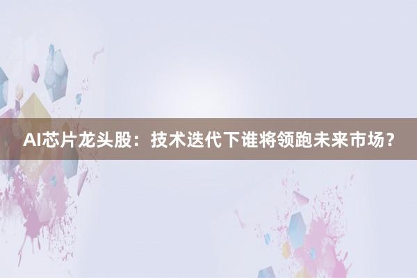 AI芯片龙头股：技术迭代下谁将领跑未来市场？