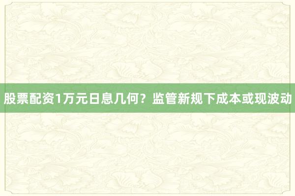 股票配资1万元日息几何？监管新规下成本或现波动