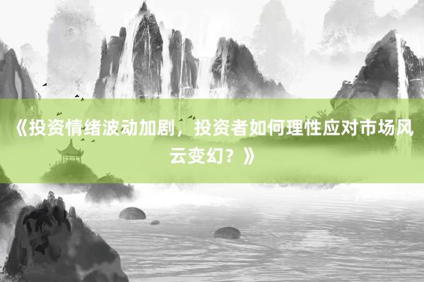 《投资情绪波动加剧，投资者如何理性应对市场风云变幻？》