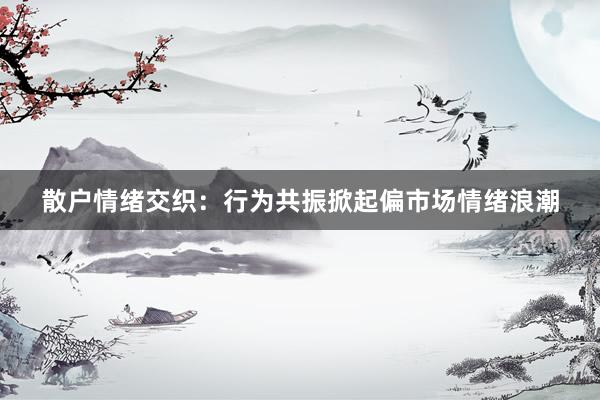 散户情绪交织：行为共振掀起偏市场情绪浪潮