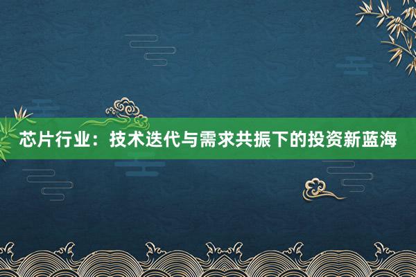 芯片行业:技术迭代与需求共振下的投资新蓝海