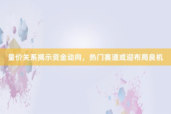 量价关系揭示资金动向，热门赛道或迎布局良机
