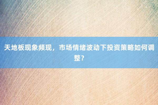 天地板现象频现，市场情绪波动下投资策略如何调整？