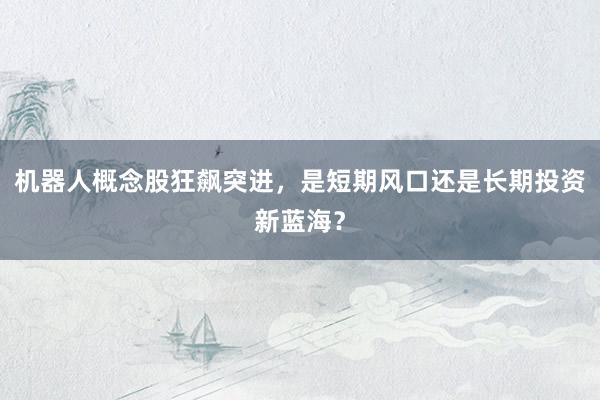 机器人概念股狂飙突进,是短期风口还是长期投资新蓝海?