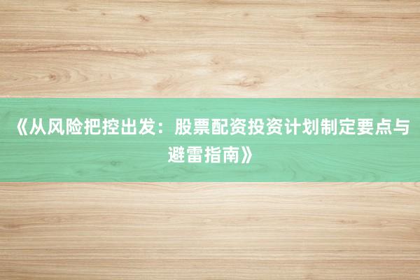 《从风险把控出发：股票配资投资计划制定要点与避雷指南》
