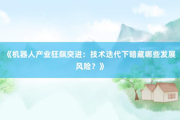 《机器人产业狂飙突进：技术迭代下暗藏哪些发展风险？》
