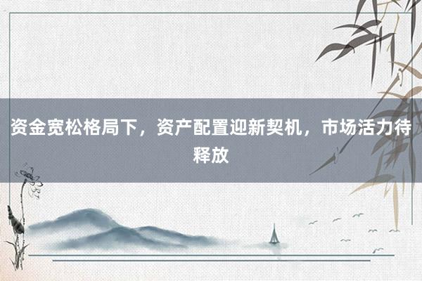 资金宽松格局下,资产配置迎新契机,市场活力待释放